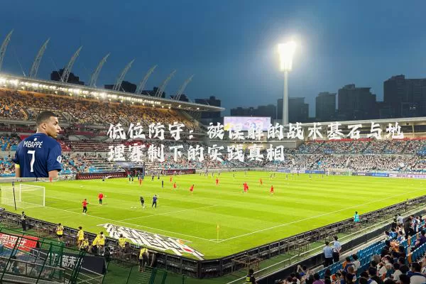 低位防守：被误解的战术基石与地理赛制下的实践真相